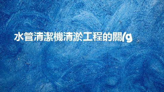 水管清潔機清淤工程的關(guān)鍵技術(shù)揭秘？如何確保施工安全與效果提升！
